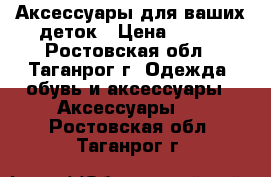 Аксессуары для ваших деток › Цена ­ 100 - Ростовская обл., Таганрог г. Одежда, обувь и аксессуары » Аксессуары   . Ростовская обл.,Таганрог г.